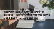 包含天堂vs美国vs欧洲vs在线观看-欧美无矿砖一线二线三线免费在线观看-国产无矿码大象永久2022青苹果的词条